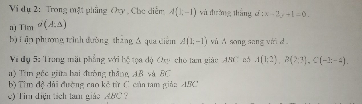 Ví dụ 2: Trong mặt phẳng Oxy, Cho điểm 
a) Tim^(d(A;△ )) A(1;-1) và đường thắng l:x-2y+1=0. 
b) Lập phương trình đường thẳng Δ qua điểm A(1;-1) và △ song song với d. 
Ví dụ 5: Trong mặt phẳng với hệ tọa độ Oxy cho tam giác ABC có A(1;2), B(2;3), C(-3;-4). 
a) Tìm góc giữa hai đường thẳng AB và BC
b) Tìm độ dài đường cao kẻ từ C của tam giác ABC
c) Tìm diện tích tam giác ABC ?