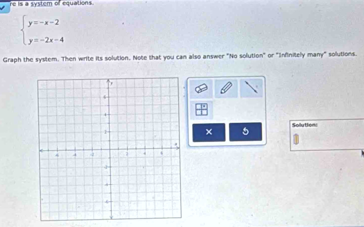 re is a systern of equations.
beginarrayl y=-x-2 y=-2x-4endarray.
Graph the system. Then write its solution. Note that you can also answer "No solution" or "Infinitely many" solutions. 
|x 
Solution: 
5