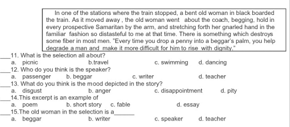 In one of the stations where the train stopped, a bent old woman in black boarded
the train. As it moved away , the old woman went about the coach, begging, hold in
every prospective Samaritan by the arm, and stretching forth her gnarled hand in the
familiar fashion so distasteful to me at that time. There is something which destroys
some fiber in most men. "Every time you drop a penny into a beggar's palm, you help
degrade a man and make it more difficult for him to rise with dignity."
_11. What is the selection all about?
a. picnic b.travel c. swimming d. dancing
_12. Who do you think is the speaker?
a. passenger b. beggar c. writer d. teacher
_13. What do you think is the mood depicted in the story?
a. disgust b. anger c. disappointment d. pity
_14.This excerpt is an example of
a. poem b. short story c. fable d. essay
_
_
15.The old woman in the selection is a
a. beggar b. writer c. speaker d. teacher