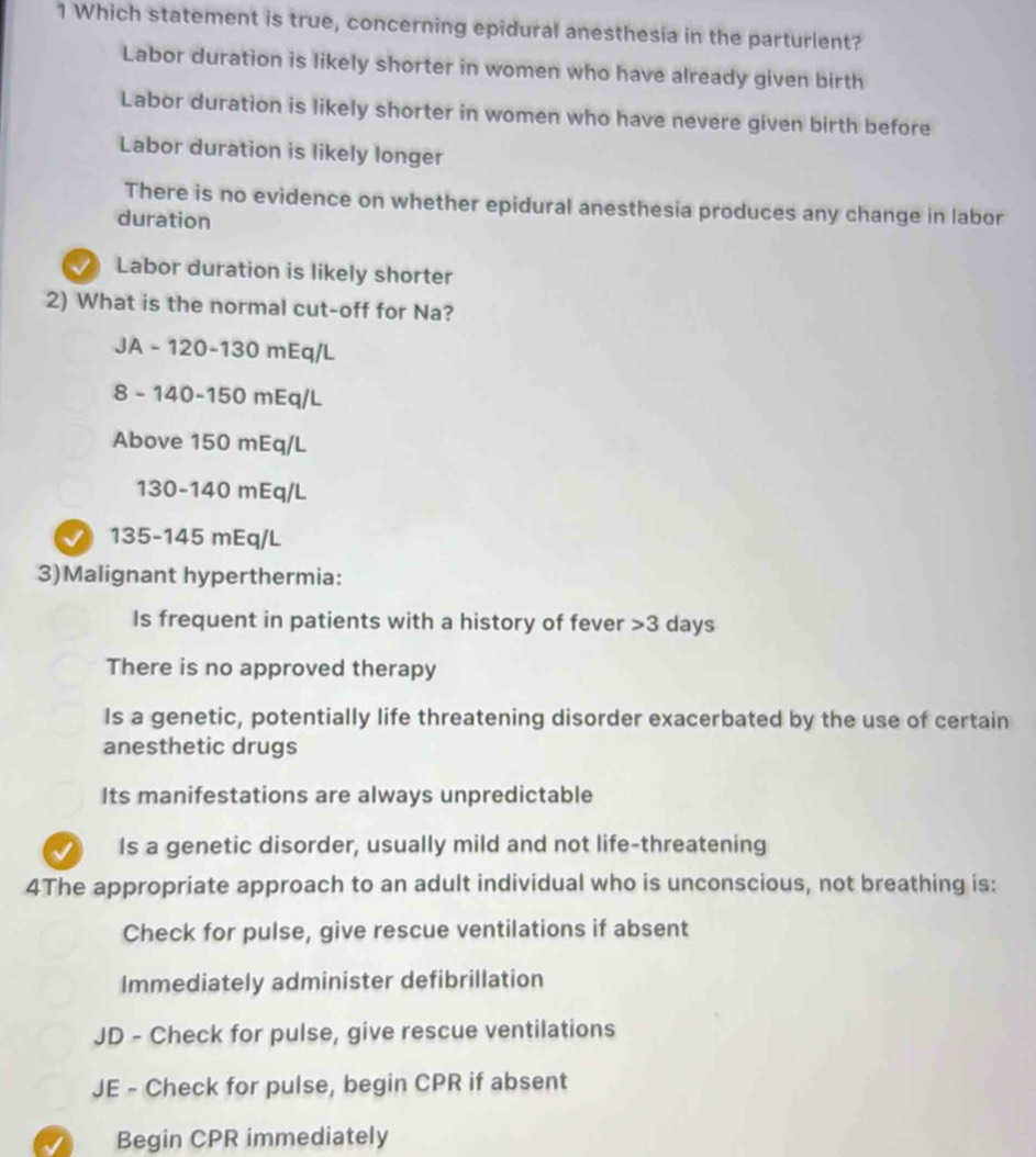 Which statement is true, concerning epidural anesthesia in the parturient?
Labor duration is likely shorter in women who have already given birth
Labor duration is likely shorter in women who have nevere given birth before
Labor duration is likely longer
There is no evidence on whether epidural anesthesia produces any change in labor
duration
Labor duration is likely shorter
2) What is the normal cut-off for Na?
JA - 120-130 mEq/L
8 - 140-150 mEq/L
Above 150 mEq/L
130-140 mEq/L
√ 135-145 mEq/L
3)Malignant hyperthermia:
Is frequent in patients with a history of fever 3 days
There is no approved therapy
Is a genetic, potentially life threatening disorder exacerbated by the use of certain
anesthetic drugs
Its manifestations are always unpredictable
J Is a genetic disorder, usually mild and not life-threatening
4The appropriate approach to an adult individual who is unconscious, not breathing is:
Check for pulse, give rescue ventilations if absent
Immediately administer defibrillation
JD - Check for pulse, give rescue ventilations
JE - Check for pulse, begin CPR if absent
Begin CPR immediately