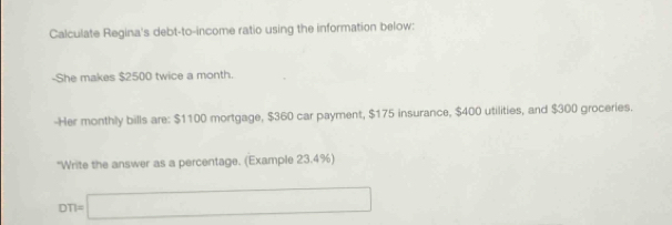 Calculate Regina's debt-to-income ratio using the information below: 
-She makes $2500 twice a month. 
-Her monthly bills are: $1100 mortgage, $360 car payment, $175 insurance, $400 utilities, and $300 groceries. 
"Write the answer as a percentage. (Example 23.4%)
DT)=□