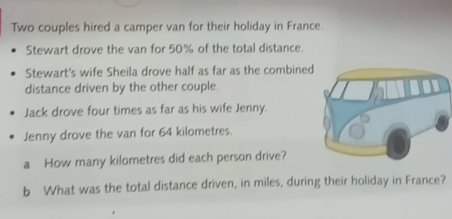 Two couples hired a camper van for their holiday in France. 
Stewart drove the van for 50% of the total distance. 
Stewart's wife Sheila drove half as far as the combined 
distance driven by the other couple. 
Jack drove four times as far as his wife Jenny. 
Jenny drove the van for 64 kilometres. 
a How many kilometres did each person drive? 
b What was the total distance driven, in miles, during their holiday in France?