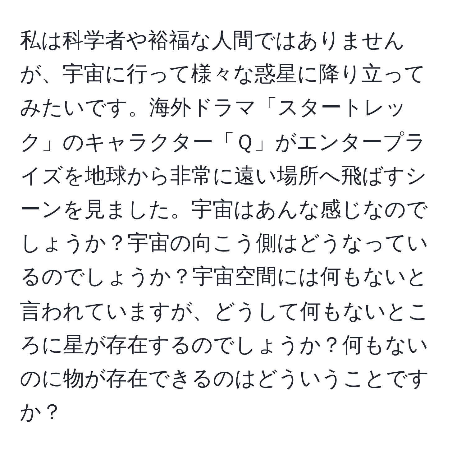 私は科学者や裕福な人間ではありませんが、宇宙に行って様々な惑星に降り立ってみたいです。海外ドラマ「スタートレック」のキャラクター「Ｑ」がエンタープライズを地球から非常に遠い場所へ飛ばすシーンを見ました。宇宙はあんな感じなのでしょうか？宇宙の向こう側はどうなっているのでしょうか？宇宙空間には何もないと言われていますが、どうして何もないところに星が存在するのでしょうか？何もないのに物が存在できるのはどういうことですか？