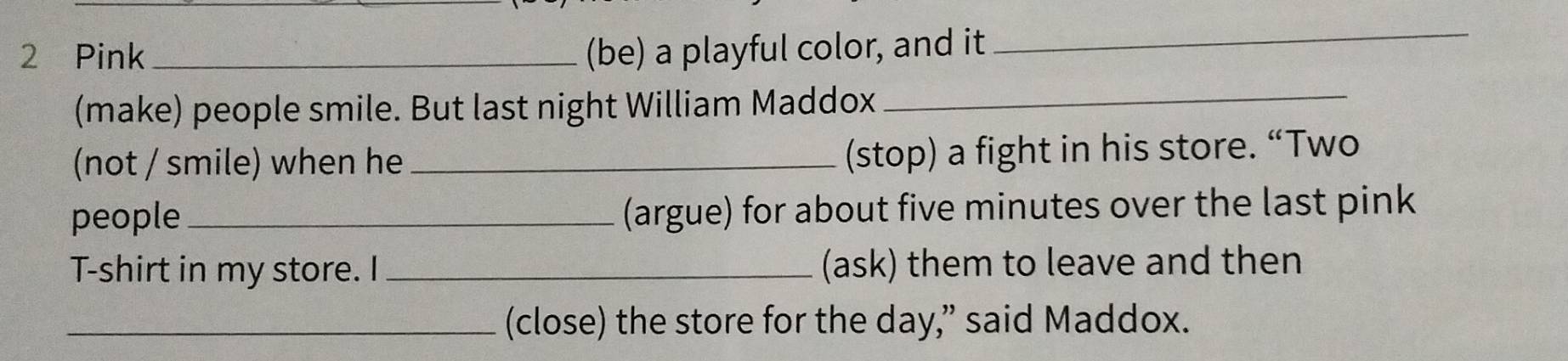 Pink _(be) a playful color, and it 
_ 
(make) people smile. But last night William Maddox_ 
(not / smile) when he_ 
(stop) a fight in his store. “Two 
people_ (argue) for about five minutes over the last pink 
T-shirt in my store. I _(ask) them to leave and then 
_(close) the store for the day,” said Maddox.