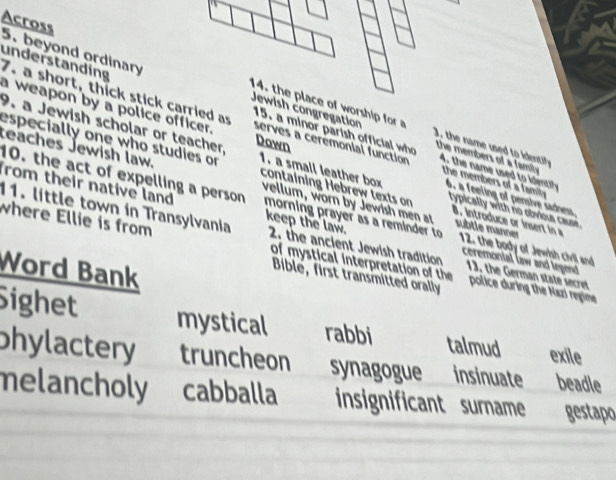 beyond ordinary Across
7. a short, thick stick carried as understanding
15. a minor parish official who
a weapon by a police officer. serves a ceremonial function 4. the name u t id i
Dawn
3, the name used to identify
Jewish congregation the members of a famity. the members of a family 
9. a Jewish scholar or teacher. typically with no obvioua cause.
especially one who studies or 1. a small leather box 6. a feeling of pensive sadness
reaches Jewish law. vellum, worn by Jewish men at 8. introduce or insert in a
containing Hebrew texts on subtle manner
10. the act of expelling a person morning prayer as a reminder to 12. the body of Jewish civil and
rom their native land keep the law. 2. the ancient Jewish tradition ceremonial law and legend
11. little town in Transylvania 13, the German state secret
where Ellie is from of mystical interpretation of the police during the Kazi regime
Word Bank
Bible, first transmitted orally
Sighet mystical rabbi talmud exile
phylactery truncheon synagogue insinuate beadle
melancholy cabballa insignificant surname gestapo