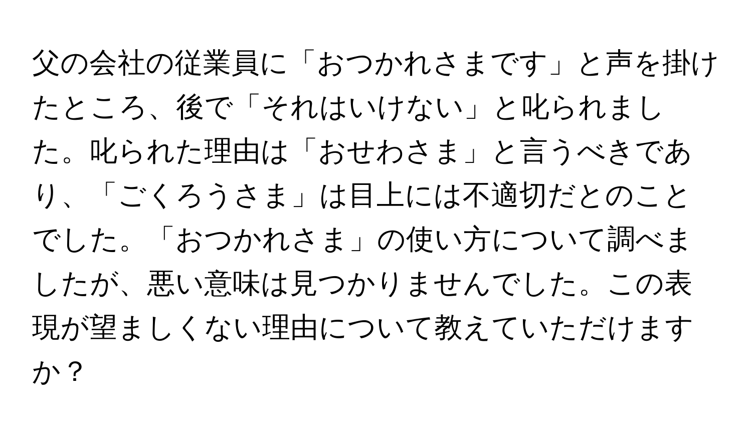 父の会社の従業員に「おつかれさまです」と声を掛けたところ、後で「それはいけない」と叱られました。叱られた理由は「おせわさま」と言うべきであり、「ごくろうさま」は目上には不適切だとのことでした。「おつかれさま」の使い方について調べましたが、悪い意味は見つかりませんでした。この表現が望ましくない理由について教えていただけますか？