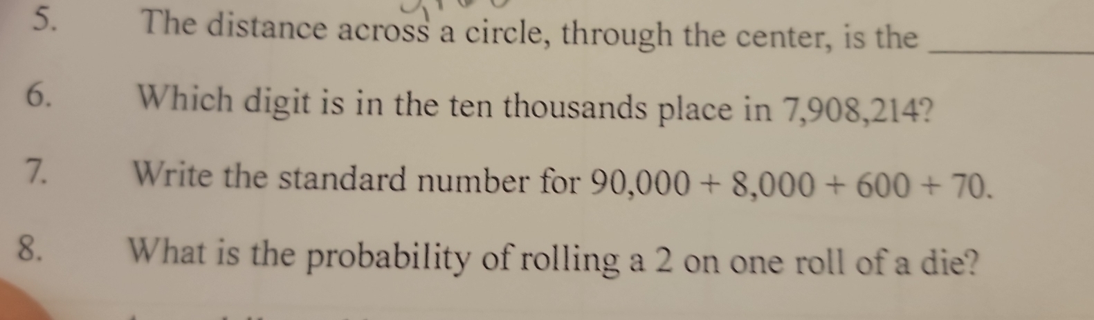 The distance across a circle, through the center, is the_ 
6. Which digit is in the ten thousands place in 7,908,214? 
7. Write the standard number for 90,000+8,000+600+70. 
8. What is the probability of rolling a 2 on one roll of a die?