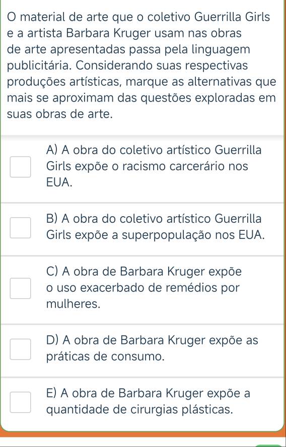 material de arte que o coletivo Guerrilla Girls
e a artista Barbara Kruger usam nas obras
de arte apresentadas passa pela linguagem
publicitária. Considerando suas respectivas
produções artísticas, marque as alternativas que
mais se aproximam das questões exploradas em
suas obras de arte.
A) A obra do coletivo artístico Guerrilla
Girls expõe o racismo carcerário nos
EUA.
B) A obra do coletivo artístico Guerrilla
Girls expõe a superpopulação nos EUA.
C) A obra de Barbara Kruger expõe
o uso exacerbado de remédios por
mulheres.
D) A obra de Barbara Kruger expõe as
práticas de consumo.
E) A obra de Barbara Kruger expõe a
quantidade de cirurgias plásticas.