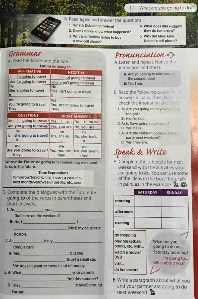 1.1 What are you going to do?
B. Read again and answer the questions.
1. What's Debbie's problem? 4. What does Rita suggest
2. Does Debbie know what happened? they do tomorrow?
3. Why isn't Debbie going to buy 5. Why did Mark take
a new cell phone? Debbie's cell phone?
Grammar Pronunciation O
A. Read the tables and the rule. A. Listen and repeat. Notice the
intonation and stress.
A: Are you going to take par t  
the competition?
B: Yes, I am.
B. Read the following question
answers in pairs. Then, lis
check the intonation and
1. A: Are you going to do your pr   
B: No, I'm not. tonight?
2. A: Is Dave going to get a cut?
B Yes. he is.
3. A: Are the children going to h ave 
party next weekend?
B: Yes, they are.
Speak & Write
We use the Future be going to for something we intend A. Complete the schedule for next
to do in the future. weekend with the activities you
Time Expressions are going to do. You can use some
tomorrow/tonight, in an hour / a year, etc. of the ideas in the box. Then, talk
next month/year/week/Tuesday, etc., soon in pairs, as in the example.
B. Complete the dialogues with the Future be
going to of the verbs in parentheses and 
short answers.
1. A: _you _
(be) here on the weekend?
B: No, I _. I 
(visit) my cousins in
Boston. go shopping
2. A: _Kelly _play basketball/ What are you
(buy) a car? tennis, etc. with... going to do on
B: Yes, _, but she watch a movie/ Saturday morning?
DVD I'm going to...
_(buy) a small car. visit... What about you?
She doesn't want to spend a lot of money. do homework
3. A: What _your parents
_(do) this summer? B. Write a paragraph about what you
B: They_ (travel) around and your partner are going to do
Europe. next weekend.