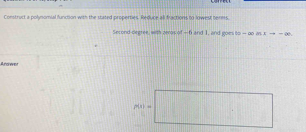 Correct 
Construct a polynomial function with the stated properties. Reduce all fractions to lowest terms. 
Second-degree, with zeros of − 6 and 1, and goes to − ∞ as x - to -∈fty. 
Answer
p(x)=□