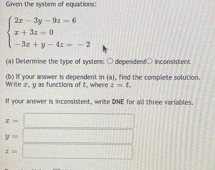 Given the system of equations:
beginarrayl 2x-3y-9z=6 x+3z=0 -3x+y-4z=-2endarray.
(a) Determine the type of system: ○ dependent○ inconsistent 
(b) If your answer is dependent in (a), find the complete solution. 
Write x, y as functions of t, where z=t. 
If your answer is inconsistent, write DNE for all three variables.
x=
y=
z=