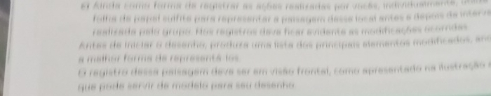 el Ainda como forma de registrar as açõas resiizadas por vacas, individuamente, un 
folha de papal suífita para representar a paísagam desse local antes e depois de interva 
realizada pelo grupo. Nos registros dava ficar avidente as modificações acorndas 
Antes de iniciar o desenho, produza uma lista dos princípais elementos modificados, ano 
a malñor forma de representá los 
O registro dessa paísagem deve ser em visão frontal, como apresentado na ilustração e 
que pode servir de modelo para seu desenho