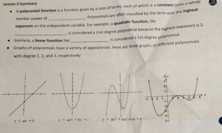 Lesson 3 Summary
A polynomial function is a function given by a sum of terms, each of which is a constant times a whole
number power of _. Polynomials are often classified by the term with the highest
exponent on the independent variable. For example, a quadratic function, like
_
, is considered a 2nd-degree polynomial because the highest exponent is 2.
Similarly, a linear function like
is considered a 1st-degree polynomial.
Graphs of polynomials have a variety of appearances. Here are three graphs of different polynomials
with degree 1, 2, and 3, respectively:
y=ax+b y=ax^2+bx+c