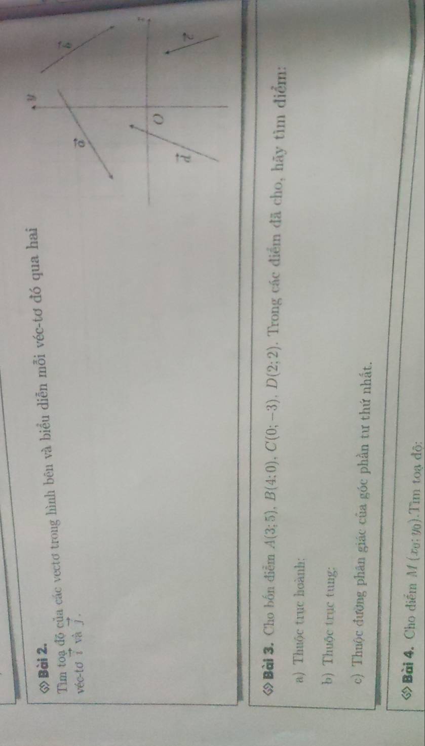 ◇ Bài 2.
Tìm toạ độ của các vectơ trong hình bên và biểu diễn mỗi véc-tơ đó qua hai
véc-tơ vector i và vector j.
ớ Bài 3. Cho bốn điễm A(3;5),B(4;0),C(0;-3),D(2;2). Trong các điểm đã cho, hãy tìm điểm:
a) Thuộc trục hoành:
b) Thuộc trục tung:
c) Thuộc đường phân giác của góc phần tư thứ nhất.
ớ Bài 4. Cho điểm M(x_0;y_0).Tìm toạ độ: