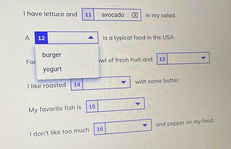 have lettuce and 11 avocado in my salad. 
A 12 is a typical food in the USA. 
burger 
For )wl of fresh fruit and 13
yogurt 
I like roasted 14 with some butter. 
My favorite fish is 15
I don't like too much 16 and pepper on my food.