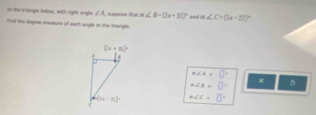 In the triangle below, with right angle ∠ A , suppose that m∠ B=(2x+35)^circ  and m∠ C=(5x-22)^circ .
Find the degree measure of each angle in the triangle.
m∠ A=□°
m∠ B=□° ×
m∠ C=□°