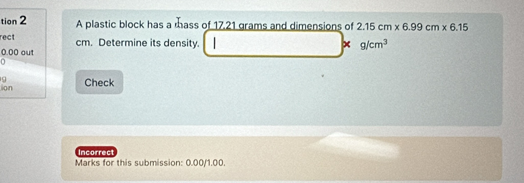 tion 2 A plastic block has a mass of 17.21 grams and dimensions of 2.15cm* 6.99cm* 6.15
rect
cm. Determine its density. x g/cm^3
0.00 out 
o
g
ion 
Check 
Incorrect 
Marks for this submission: 0.00/1.00.