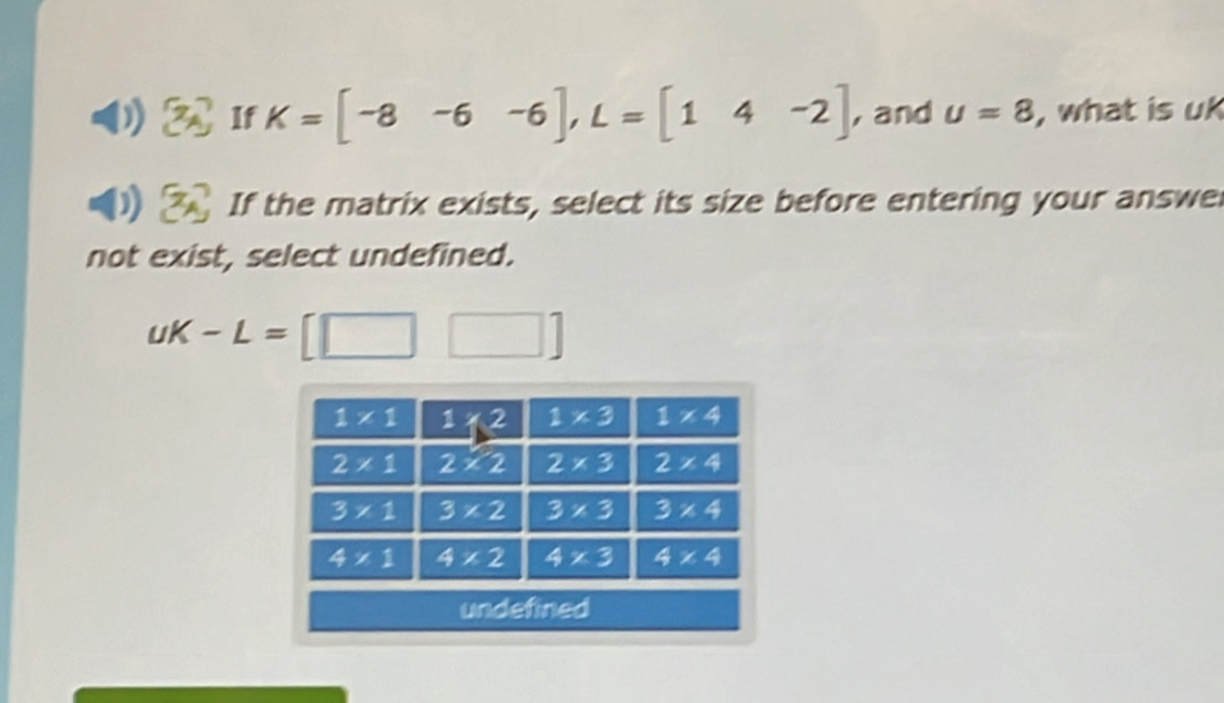 2x If K=[-8-6-6],L=[14-2] , and u=8 , what is uk
If the matrix exists, select its size before entering your answe
not exist, select undefined.
uK-L=[□ □ ]