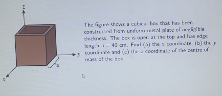 he figure shows a cubical box that has been 
nstructed from uniform metal plate of negligible 
ickness. The box is open at the top and has edge 
ngth a=40cm. Find (a) the x coordinate, (b) the y
oordinate and (c) the z coordinate of the centre of 
ass of the box.
x