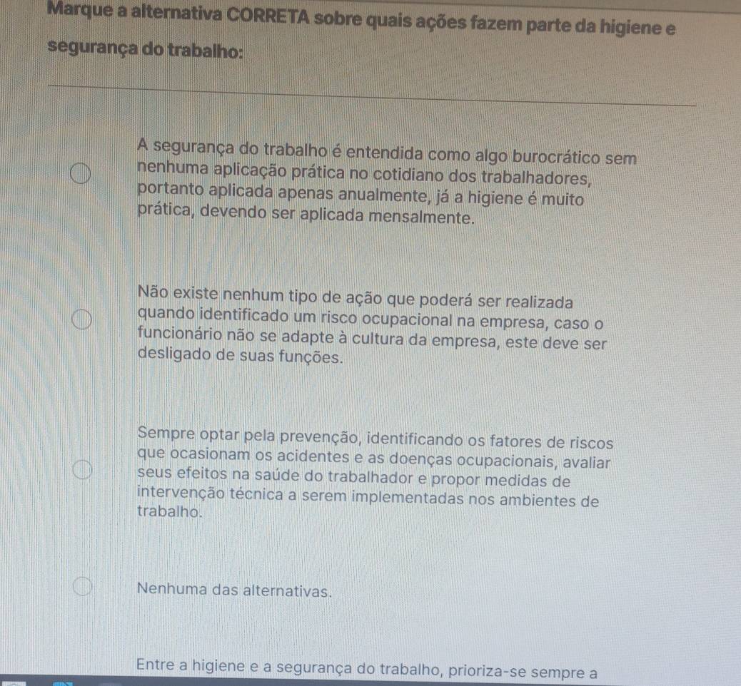 Marque a alternativa CORRETA sobre quais ações fazem parte da higiene e
segurança do trabalho:
A segurança do trabalho é entendida como algo burocrático sem
nenhuma aplicação prática no cotidiano dos trabalhadores,
portanto aplicada apenas anualmente, já a higiene é muito
prática, devendo ser aplicada mensalmente.
Não existe nenhum tipo de ação que poderá ser realizada
quando identificado um risco ocupacional na empresa, caso o
funcionário não se adapte à cultura da empresa, este deve ser
desligado de suas funções.
Sempre optar pela prevenção, identificando os fatores de riscos
que ocasionam os acidentes e as doenças ocupacionais, avaliar
seus efeitos na saúde do trabalhador e propor medidas de
intervenção técnica a serem implementadas nos ambientes de
trabalho.
Nenhuma das alternativas.
Entre a higiene e a segurança do trabalho, prioriza-se sempre a