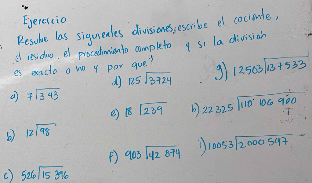 Eercicio 
Resoue las siguientes divisiones, escribe el cociente, 
el residuo, el procedimiento completo y si la division 
es exacto ono y por aue? 
d) 125sqrt(3724)
91 12503sqrt(137533)
a 7sqrt(343)
e 18sqrt(239) b). beginarrayr 22325encloselongdiv 110106900endarray
b) beginarrayr 12encloselongdiv 98endarray
903sqrt(42874) 1) 10053encloselongdiv 2000547endarray
C) 526sqrt(15396)