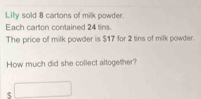 Lily sold 8 cartons of milk powder. 
Each carton contained 24 tins. 
The price of milk powder is $17 for 2 tins of milk powder. 
How much did she collect altogether?
$ □