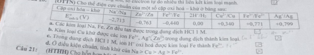 on, số electron tự do nhiêu thì liên
(UTT
trong dung dịch HCl 1 M.
oại Cu khứ được các ion Fe^(3+),Ag^+(Zn^(2+)) trong dung dịch thành kim loại.
e. Trong dung dịch HCl 1 M, íon H* oxi hoá được kim loại Fe thành F
d. Ở điều kiện chuẩn, tính khử của Na>Cu>Ag>Fe^(2+).
Câu 21: (HTHH) Chọ hỗn hơn h