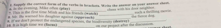 Supply the correct form of the verbs in brackets. Write the answer on your answer sheet. 
6. In the evening, Mike often (play) 
chess with his door neighbor. 
7. This is the first time Minh and his friends (watch) 
8. Mr. Ba warned his daughter against (approach) __the fierce dog. such a thrilling movie. 
9. If we don't protect the endangered species, the biodiversity (destroy)_ 
. 
10. It is high time we (focus)_ 
on our project after the discussion. sheet.