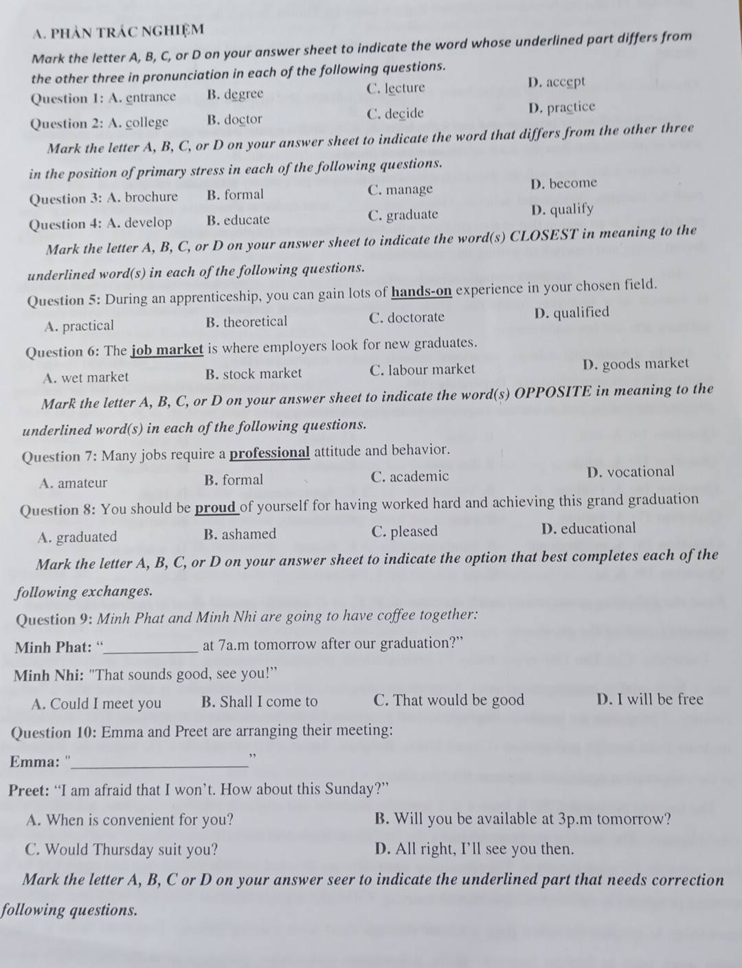 a. phản tráC nghiệm
Mark the letter A, B, C, or D on your answer sheet to indicate the word whose underlined part differs from
the other three in pronunciation in each of the following questions.
Question 1: A. entrance B. degree C. lecture
D. accept
Question 2:A. college B. doctor C. degide D. practice
Mark the letter A, B, C, or D on your answer sheet to indicate the word that differs from the other three
in the position of primary stress in each of the following questions.
Question 3: A. brochure B. formal C. manage D. become
Question 4: A. develop B. educate C. graduate D. qualify
Mark the letter A, B, C, or D on your answer sheet to indicate the word(s) CLOSEST in meaning to the
underlined word(s) in each of the following questions.
Question 5: During an apprenticeship, you can gain lots of hands-on experience in your chosen field.
A. practical B. theoretical C. doctorate D. qualified
Question 6: The job market is where employers look for new graduates.
A. wet market B. stock market C. labour market D. goods market
Mark the letter A, B, C, or D on your answer sheet to indicate the word(s) OPPOSITE in meaning to the
underlined word(s) in each of the following questions.
Question 7: Many jobs require a professional attitude and behavior.
A. amateur B. formal C. academic D. vocational
Question 8: You should be proud of yourself for having worked hard and achieving this grand graduation
A. graduated B. ashamed C. pleased D. educational
Mark the letter A, B, C, or D on your answer sheet to indicate the option that best completes each of the
following exchanges.
Question 9: Minh Phat and Minh Nhi are going to have coffee together:
Minh Phat: “_ at 7a.m tomorrow after our graduation?”
Minh Nhi: "That sounds good, see you!”
A. Could I meet you B. Shall I come to C. That would be good D. I will be free
Question 10: Emma and Preet are arranging their meeting:
Emma: ''_
,,
Preet: “I am afraid that I won’t. How about this Sunday?”
A. When is convenient for you? B. Will you be available at 3p.m tomorrow?
C. Would Thursday suit you? D. All right, I'll see you then.
Mark the letter A, B, C or D on your answer seer to indicate the underlined part that needs correction
following questions.