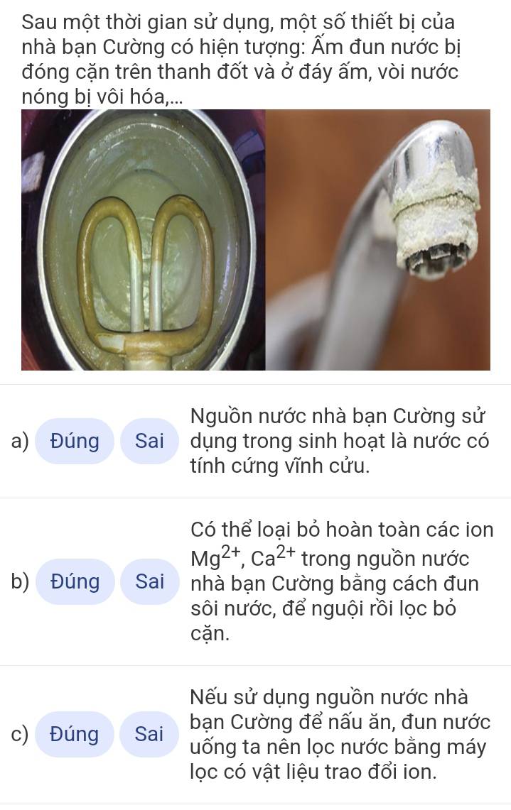 Sau một thời gian sử dụng, một số thiết bị của 
nhà bạn Cường có hiện tượng: Ẩm đun nước bị 
đóng cặn trên thanh đốt và ở đáy ấm, vòi nước 
nóng bị vôi hóa,... 
Nguồn nước nhà bạn Cường sử 
a) Đúng Sai dụng trong sinh hoạt là nước có 
tính cứng vĩnh cửu. 
Có thể loại bỏ hoàn toàn các ion
Mg^(2+), Ca^(2+) trong nguồn nước 
b) Đúng Sai nhà bạn Cường bằng cách đun 
sôi nước, để nguội rồi lọc bỏ 
cặn. 
Nếu sử dụng nguồn nước nhà 
bạn Cường để nấu ăn, đun nước 
c) Đúng Sai uống ta nên lọc nước bằng máy 
lọc có vật liệu trao đổi ion.