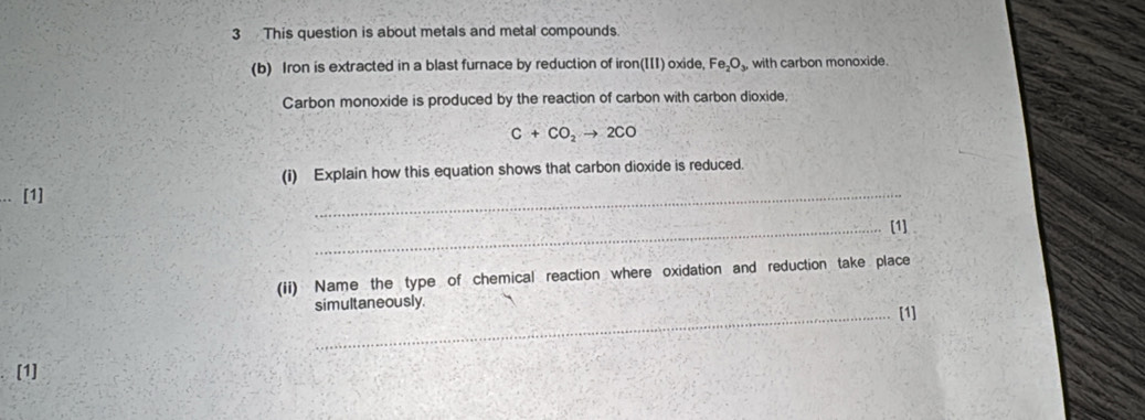 This question is about metals and metal compounds. 
(b) Iron is extracted in a blast furnace by reduction of iron(III) oxide, Fe_2O_3, with carbon monoxide. 
Carbon monoxide is produced by the reaction of carbon with carbon dioxide,
C+CO_2to 2CO
(i) Explain how this equation shows that carbon dioxide is reduced. 
[1] 
_ 
_[1] 
(ii) Name the type of chemical reaction where oxidation and reduction take place 
simultaneously. [1] 
[1]