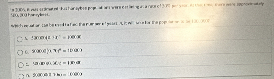 In 2006, it was estimated that honeybee populations were declining at a rate of 30% per year. At that time, there were approximately
500, 000 honeybees.
Which equation can be used to find the number of years, n, it will take for the population to be 100,000?
A. 500000(0.30)^n=100000
B. 500000(0.70)^n=100000
C. 500000(0.30n)=100000
D. 500000(0.70n)=100000