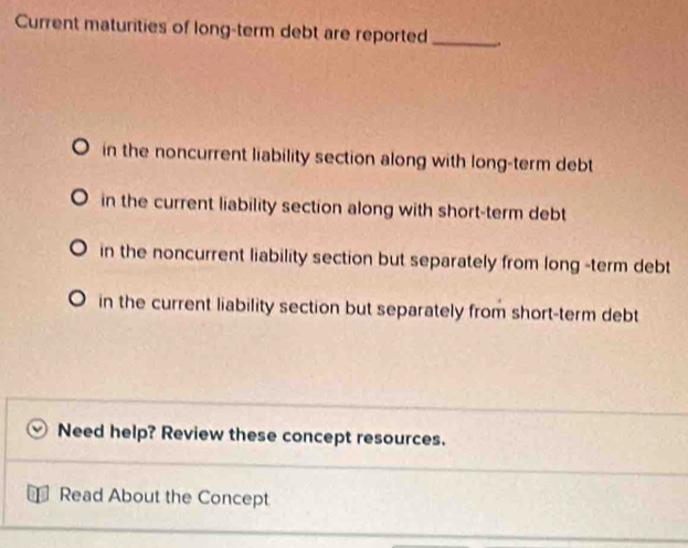 Current maturities of long-term debt are reported_ .
in the noncurrent liability section along with long-term debt
in the current liability section along with short-term debt
in the noncurrent liability section but separately from long -term debt
in the current liability section but separately from short-term debt
Need help? Review these concept resources.
Read About the Concept