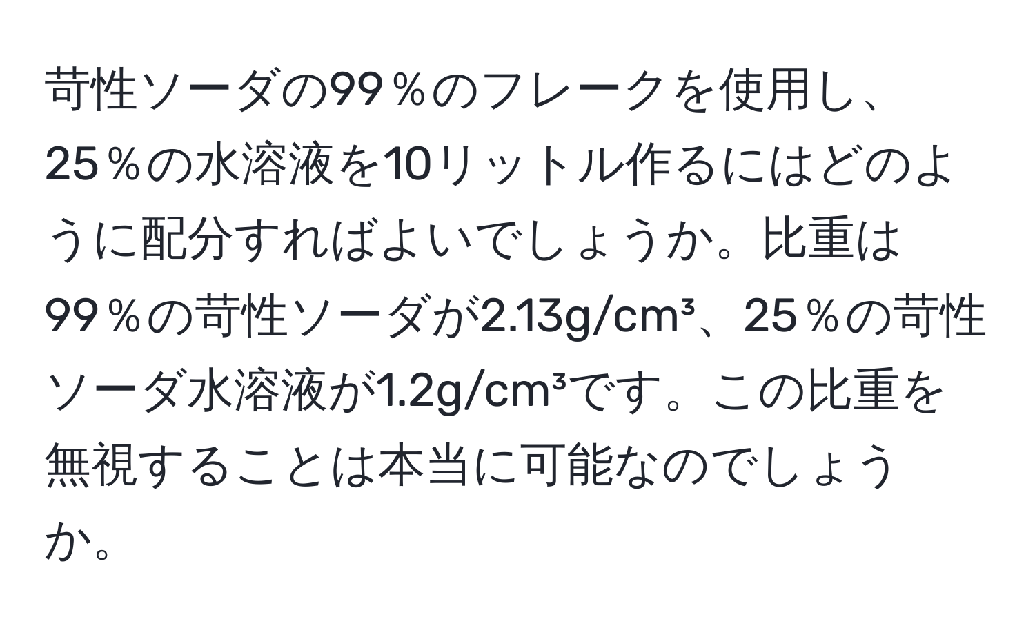 苛性ソーダの99％のフレークを使用し、25％の水溶液を10リットル作るにはどのように配分すればよいでしょうか。比重は99％の苛性ソーダが2.13g/cm³、25％の苛性ソーダ水溶液が1.2g/cm³です。この比重を無視することは本当に可能なのでしょうか。