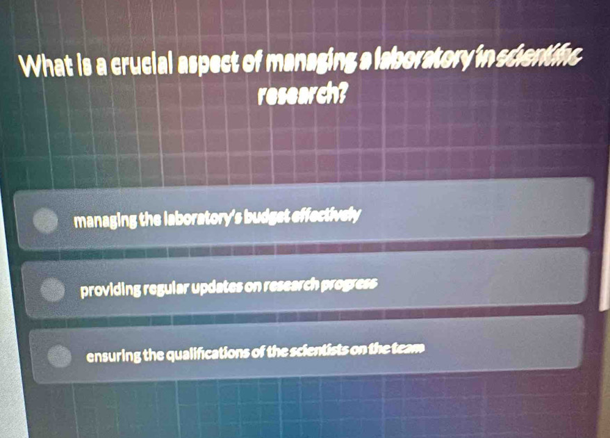 What is a crucial aspect of managing a laboratory in scientifc
research?
managing the laboratory's budget effectively
providing regular updates on research progress
ensuring the qualifications of the scientists on the team