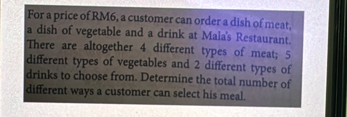 For a price of RM6, a customer can order a dish of meat, 
a dish of vegetable and a drink at Mala's Restaurant. 
There are altogether 4 different types of meat; 5
different types of vegetables and 2 different types of 
drinks to choose from. Determine the total number of 
different ways a customer can select his meal.