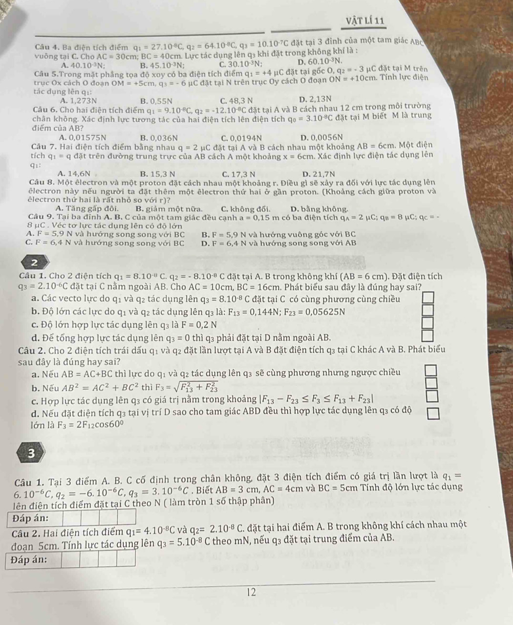 vật lí 11
Câu 4. Ba điện tích điểm q_1=27.10^(-8)C,q_2=64.10^(-8)C,q_3=10.10^(-7)C đặt tại 3 đỉnh của một tam giác ABc
vuông tại C. Cho AC=30cm; BC=40cm : Lực tác dụng lên q₃ khi đặt trong không khí là :
A. 40.10^(-3)N; B. 45.10^(-3)N C. 30.10^(-3)N; D. 60.10^(-3)N.
Câu 5.Trong mặt phầng tọa độ xoy có ba điện tích điểm q_1=+4 μC đặt tại gốc O, q_2=-3 μC đặt tại M trên
trục Ox cách O đoạn OM=+5cm,q_3=-6 μC đặt tại N trên trục Oy cách O đoạn ON=+10cm. Tính lực điện
tác dụng lên qi:
A. 1,273N B. 0,55N C. 48,3 N D. 2,13N
Câu 6. Cho hai điện tích điểm q_1=9.10^(-8)C,q_2=-12.10^(-8)C đặt tại A và B cách nhau 12 cm trong môi trường
chân không. Xác định lực tương tác của hai điện tích lên điện tích q_0=3.10^(-8)C đặt tại M biết M là trung
điểm của AB?
A. 0,01575N B. 0,036N C. 0,0194N D. 0,0056N
Câu 7. Hai điện tích điểm bằng nhau q=2mu C đặt tại A và B cách nhau một khoảng AB=6cm. Một điện
tích q_1=q đặt trên đường trung trực của AB cách A một khoảng x=6cm. Xác định lực điện tác dụng lên
q1:
A. 14,6N B. 15,3 N C. 17,3 N D. 21,7N
Câu 8. Một êlectron và một proton đặt cách nhau một khoảng r. Điều gì sẽ xảy ra đối với lực tác dụng lên
êlectron này nếu người ta đặt thêm một êlectron thứ hai ở gần proton. (Khoảng cách giữa proton và
êlectron thứ hai là rất nhỏ so với r)?
A. Tăng gấp đôi. B. giảm một nữa. C. không đổi. D. bằng không.
Câu 9. Tại ba đỉnh A. B. C của một tam giác đều cạnh a=0,15 n có ba điện tích q_A=2mu C;q_B=8mu C;q_C=-
8 μC . Véc tơ lực tác dụng lên có độ lớn
A. F=5,9N và hướng song song với BC B. F=5,9 N và hướng vuông góc với BC
C. F=6,4N và hướng song song với BC D. F=6,41 N và hướng song song với AB
2
Câu 1. Cho 2 điện tích q_1=8.10^(-8)C. q_2=-8.10^(-8)C đặt tại A. B trong không khí (AB=6cm). Đặt điện tích
q_3=2.10^(-6)C đặt tại C nằm ngoài AB. Cho AC=10cm,BC=16cm 1. Phát biểu sau đây là đúng hay sai?
a. Các vecto lực do q1 và q2 tác dụng lên q_3=8.10^(-8) 0 đặt tại C có cùng phương cùng chiều
b. Độ lớn các lực do q1 và q2 tác dụng lên q3 là: F_13=0,144N;F_23=0,05625N
c. Độ lớn hợp lực tác dụng lên q3 là F=0,2N
d. Để tổng hợp lực tác dụng lên q_3=0 thì q3 phải đặt tại D nằm ngoài AB.
Câu 2. Cho 2 điện tích trái dấu q1 và q2 đặt lần lượt tại A và B đặt điện tích q₃ tại C khác A và B. Phát biểu
sau đây là đúng hay sai?
a. Nếu AB=AC+BC thì lực do q1 và q2 tác dụng lên q3 sẽ cùng phương nhưng ngược chiều
b. Nếu AB^2=AC^2+BC^2 thì F_3=sqrt (F_13)^2+F_(23)^2
c. Hợp lực tác dụng lên q3 có giá trị nằm trong khoảng |F_13-F_23≤ F_3≤ F_13+F_23|
d. Nếu đặt điện tích q3 tại vị trí D sao cho tam giác ABD đều thì hợp lực tác dụng lên q3 có độ
lớn là F_3=2F_12cos 60°
3
Câu 1. Tại 3 điểm A. B. C cố định trong chân không, đặt 3 điện tích điểm có giá trị lần lượt là q_1=
6. 10^(-6)C,q_2=-6.10^(-6)C,q_3=3.10^(-6)C. Biết AB=3cm,AC=4cm và BC=5cm Tính độ lớn lực tác dụng
lên điện tích điểm đặt tại C theo N ( làm tròn 1 số thập phân)
Đáp án:
Câu 2. Hai điện tích điểm q_1=4.10^(-8)C và q_2=2.10^(-8)C C. đặt tại hai điểm A. B trong không khí cách nhau một
đoạn 5cm. Tính lực tác dụng lên q_3=5.10^(-8)C theo mN, nếu q3 đặt tại trung điểm của AB.
Đáp án:
12