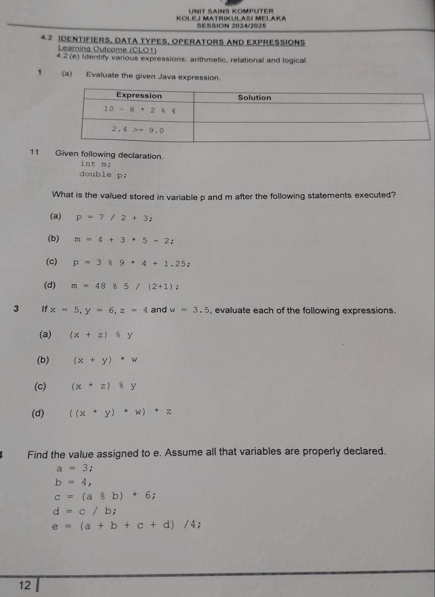 UNIT SAINS KOMPUTER
KOLEJ MATRIKULAS! MELAKA
SESSION 2024/2025
4.2 IDENTIFIERS, DATA TYPES, OPERATORS AND EXPRESSIONS
Learning Outcome (CLO1)
4.2(e) Identify various expressions: arithmetic, relational and logical
1 (a) Evaluate the given Java expression.
11 Given following declaration.
int m;
double p;
What is the valued stored in variable p and m after the following statements executed?
(a) p=7/2+3;
(b) m=4+3*5-2;
(c) p=389*4+1.25;
(d) m=4885/(2+1);
3 _ If x=5,y=6,z=4 and w=3.5 , evaluate each of the following expressions.
(a) (x+z)8y
(b) (x+y)*w
(c) (x*z)8y
(d) ((x+y)*w)*z
Find the value assigned to e. Assume all that variables are properly declared.
a=3;
b=4,
c=(a8b)*6;
d=c/b;
e=(a+b+c+d)/4;
12