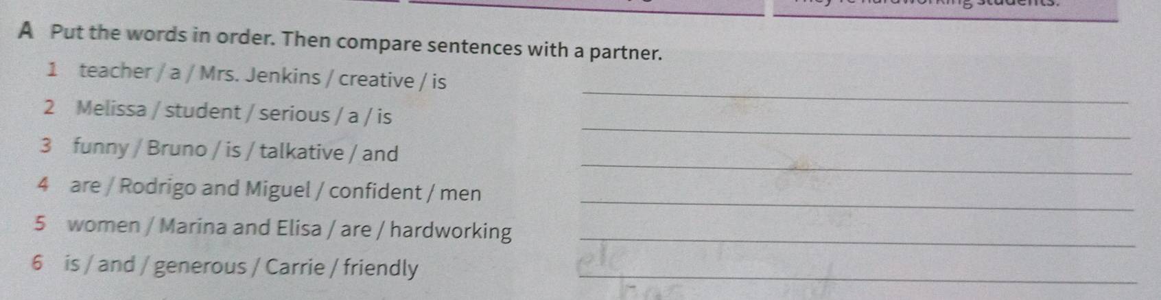 A Put the words in order. Then compare sentences with a partner. 
_ 
1 teacher / a / Mrs. Jenkins / creative / is 
_ 
2 Melissa / student / serious / a / is 
_ 
3 funny / Bruno / is / talkative / and 
_ 
4 are / Rodrigo and Miguel / confident / men 
5 women / Marina and Elisa / are / hardworking_ 
6 is / and / generous / Carrie / friendly_