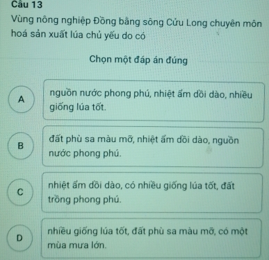 Vùng nông nghiệp Đồng bằng sông Cửu Long chuyên môn
hoá sản xuất lúa chủ yếu do có
Chọn một đáp án đúng
A nguồn nước phong phú, nhiệt ẩm dồi dào, nhiều
giống lúa tốt.
B đất phù sa màu mỡ, nhiệt ẩm dồi dào, nguồn
nước phong phú.
C nhiệt ẩm dồi dào, có nhiều giống lúa tốt, đất
trồng phong phú.
nhiều giống lúa tốt, đất phù sa màu mỡ, có một
D mùa mưa lớn.