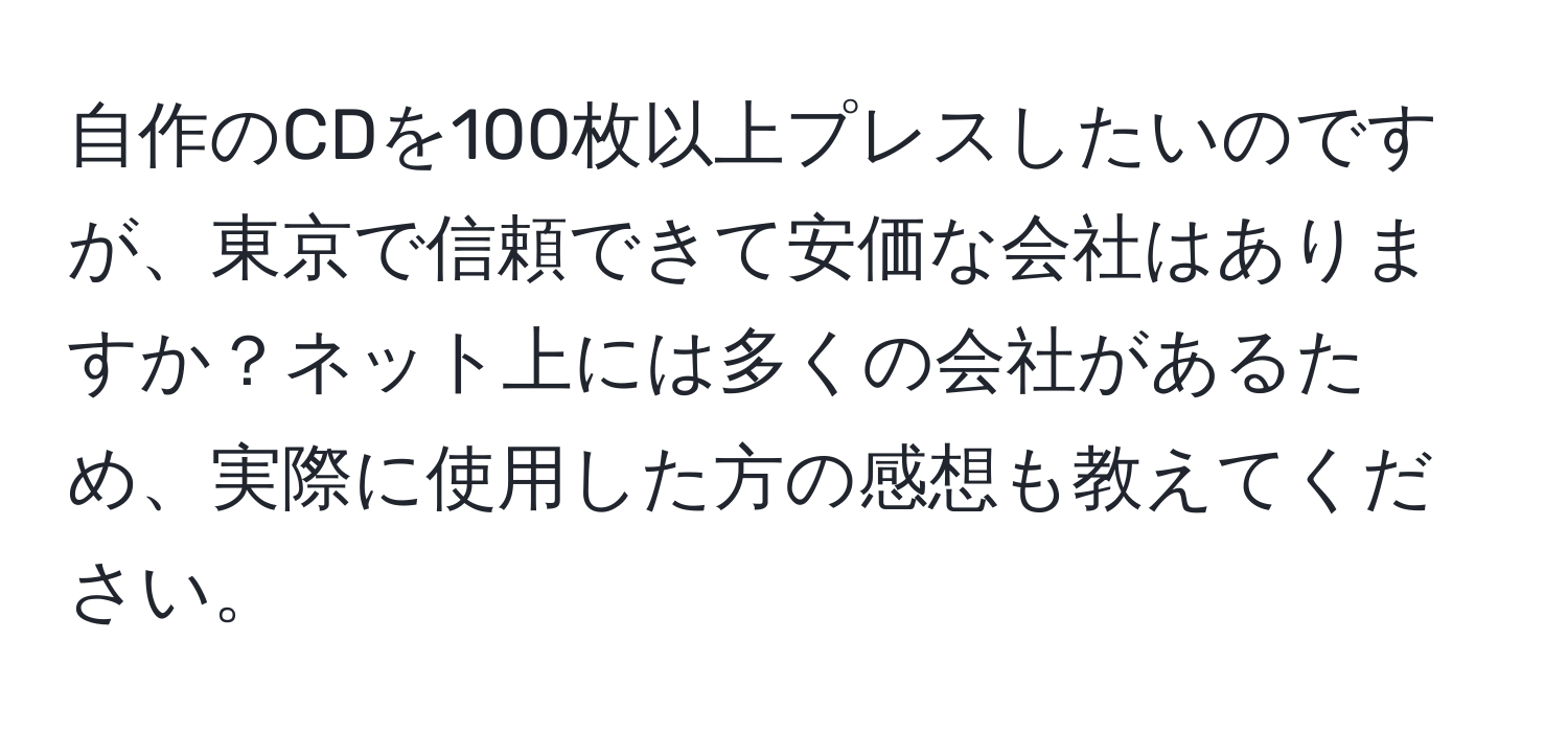 自作のCDを100枚以上プレスしたいのですが、東京で信頼できて安価な会社はありますか？ネット上には多くの会社があるため、実際に使用した方の感想も教えてください。