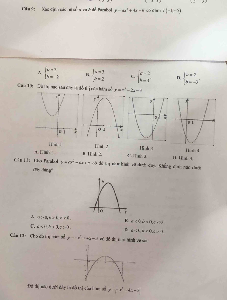 (33) 
(3) 
Câu 9: Xác định các hệ số a và 6 đề Parabol y=ax^2+4x-b có đinh I(-1;-5)
A. beginarrayl a=3 b=-2endarray. B. beginarrayl a=3 b=2endarray. C. beginarrayl a=2 b=3endarray.. D. beginarrayl a=2 b=-3endarray.. 
Câu 10: Đồ thị nào sau đây là đồ thị của hàm số y=x^2-2x-3
Hình 1 Hình 2 Hình 3
Hình 4
A. Hình 1. B. Hình 2. C. Hình 3. D. Hình 4.
Câu 11: Cho Parabol y=ax^2+bx+c có đồ thị như hình vẽ dưới đây. Khẳng định nào dưới
đây đúng?
A. a>0, b>0, c<0</tex>.
B. a<0</tex>, b<0</tex>, c<0</tex>.
C. a<0</tex>, b>0, c>0.
D. a<0</tex>, b<0</tex>, c>0. 
Câu 12: Cho đồ thị hàm số y=-x^2+4x-3 có đồ thị như hình vẽ sau
Đồ thị nào dưới đây là đồ thị của hàm số y=|-x^2+4x-3|