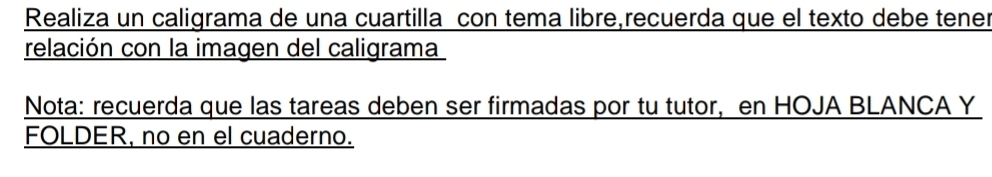 Realiza un caligrama de una cuartilla con tema libre,recuerda que el texto debe tener 
relación con la imagen del caligrama 
Nota: recuerda que las tareas deben ser firmadas por tu tutor, en HOJA BLANCA Y 
FOLDER, no en el cuaderno.