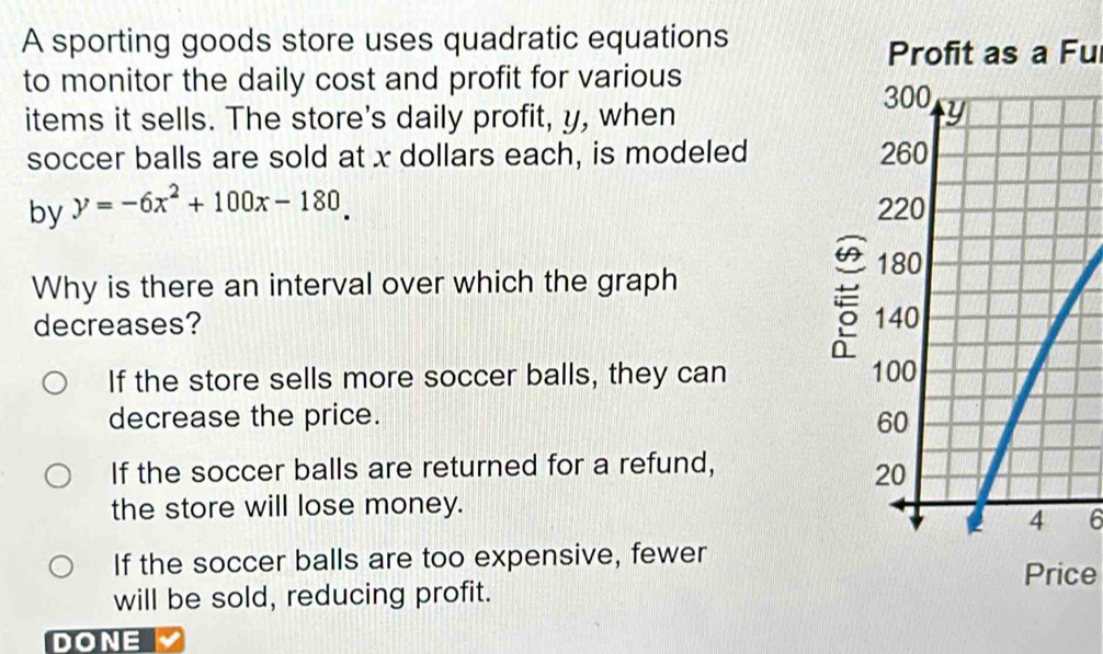 A sporting goods store uses quadratic equations
Profit as a Fu
to monitor the daily cost and profit for various
items it sells. The store's daily profit, y, when 
soccer balls are sold at x dollars each, is modeled 
by y=-6x^2+100x-180. 
Why is there an interval over which the graph
decreases?
If the store sells more soccer balls, they can 
decrease the price.
If the soccer balls are returned for a refund,
the store will lose money.
6
If the soccer balls are too expensive, fewer
Price
will be sold, reducing profit.
DONE