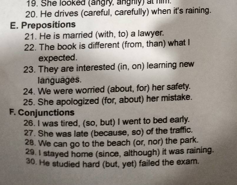 She looked (angry, anghly) at him. 
20. He drives (careful, carefully) when it's raining. 
E. Prepositions 
21. He is married (with, to) a lawyer. 
22. The book is different (from, than) what I 
expected. 
23. They are interested (in, on) learning new 
languages. 
24. We were worried (about, for) her safety. 
25. She apologized (for, about) her mistake. 
F. Conjunctions 
26. I was tired, (so, but) I went to bed early. 
27. She was late (because, so) of the traffic. 
28. We can go to the beach (or, nor) the park. 
29. I stayed home (since, although) it was raining. 
30. He studied hard (but, yet) failed the exam.