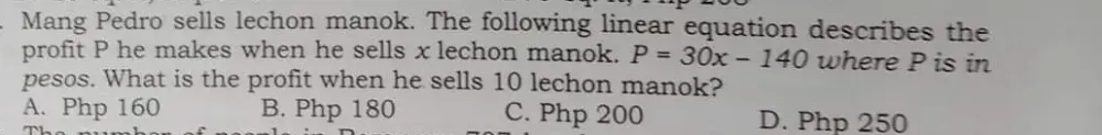 Mang Pedro sells lechon manok. The following linear equation describes the 
profit P he makes when he sells x lechon manok. P=30x-140 where P is in 
pesos. What is the profit when he sells 10 lechon manok? 
A. Php 160 B. Php 180 C. Php 200 D. Php 250