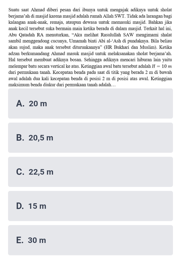 Suatu saat Ahmad diberi pesan dari ibunya untuk mengajak adiknya untuk sholat
berjama’ah di masjid karena masjid adalah rumah Allah SWT. Tidak ada larangan bagi
kalangan anak-anak, remaja, ataupun dewasa untuk memasuki masjid. Bahkan jika
anak kecil tersebut suka bermain main ketika berada di dalam masjid. Terkait hal ini,
Abu Qatadah RA menuturkan, “Aku melihat Rasulullah SAW mengimami shalat
sambil menggendong cucunya, Umamah binti Abi al-‘Ash di pundaknya. Bila beliau
akan sujud, maka anak tersebut diturunkannya” (HR Bukhari dan Muslim). Ketika
adzan berkumandang Ahmad masuk masjid untuk melaksanakan sholat berjama’ah.
Hal tersebut membuat adiknya bosan. Sehingga adiknya mencari hiburan lain yaitu
melempar batu secara vertical ke atas. Ketinggian awal batu tersebut adalah H=10m
dari permukaan tanah. Kecepatan benda pada saat di titik yang berada 2 m di bawah
awal adalah dua kali kecepatan benda di posisi 2 m di posisi atas awal. Ketinggian
maksimum benda diukur dari permukaan tanah adalah….
A. 20 m
B. 20,5 m
C. 22,5 m
D. 15 m
E. 30 m
