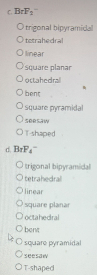 BrF_2^-
trigonal bipyramidal
tetrahedral
linear
square planar
octahedral
bent
square pyramidal
seesaw
T-shaped
d. BrF_4^-
trigonal bipyramidal
tetrahedral
linear
square planar
octahedral
bent
square pyramidal
seesaw
T-shaped