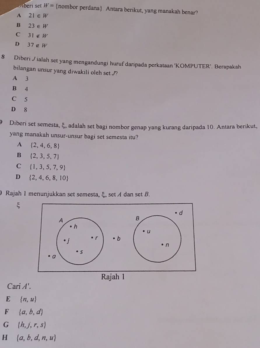 Diberi set W= nombor perdana Antara berikut, yang manakah benar?
A 21∈ W
B 23∈ W
C 31∉ W
D 37∉ W
8 Diberi Jialah set yang mengandungi huruf daripada perkataan 'KOMPUTER'. Berapakah
bilangan unsur yang diwakili oleh set J?
A 3
B 4
C 5
D 8
9 Diberi set semesta, ξ, adalah set bagi nombor genap yang kurang daripada 10. Antara berikut,
yang manakah unsur-unsur bagi set semesta itu?
A  2,4,6,8
B  2,3,5,7
C  1,3,5,7,9
D  2,4,6,8,10
Rajah 1 menunjukkan set semesta, ξ, set A dan set B.
ξ
Ca riA'.
E  n,u
F  a,b,d
G  h,j,r,s
H  a,b,d,n,u