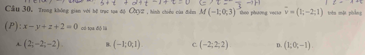 Trong không gian với hệ trục tọa độ OXVZ , hình chiều của điểm M(-1;0;3) theo phương vecto overline v=(1;-2;1) trên mặt phầng
(P): x-y+z+2=0 có tọa độ là
A. (2;-2;-2). B. (-1;0;1). C. (-2;2;2). D. (1;0;-1).